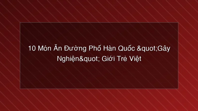 Phân tích y khoa hình ảnh 10 Món Ăn Đường Phố Hàn Quốc "Gây Nghiện" Giới Trẻ Việt